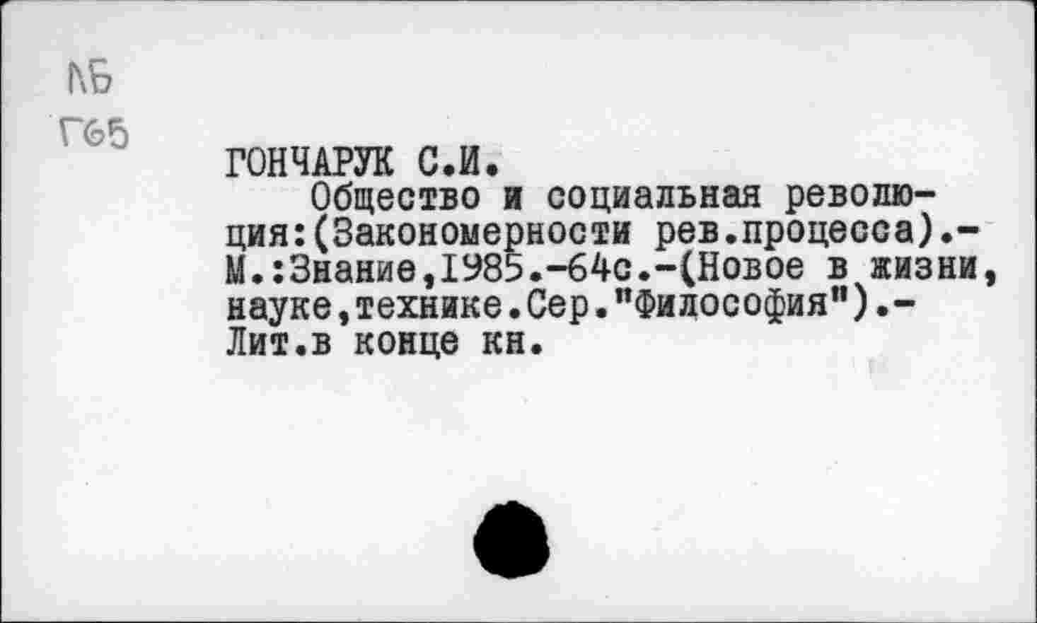 ﻿КБ
Г65
ГОНЧАРУК С.И.
Общество и социальная революция: (Закономерности рев.процесса).-М.:3нание,1985.-64с.-(Новое в жизни, науке,технике.Сер."Философия").-Лит.в конце кн.